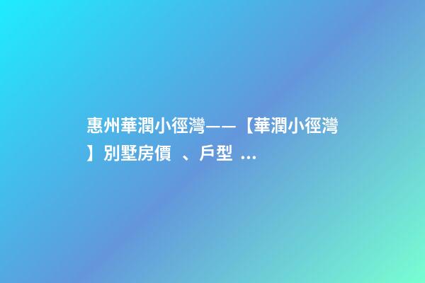 惠州華潤小徑灣——【華潤小徑灣】別墅房價、戶型、樣板間、周邊配套、